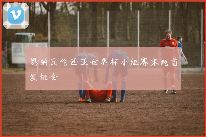 恩纳瓦伦西亚世界杯小组赛末轮首发机会
