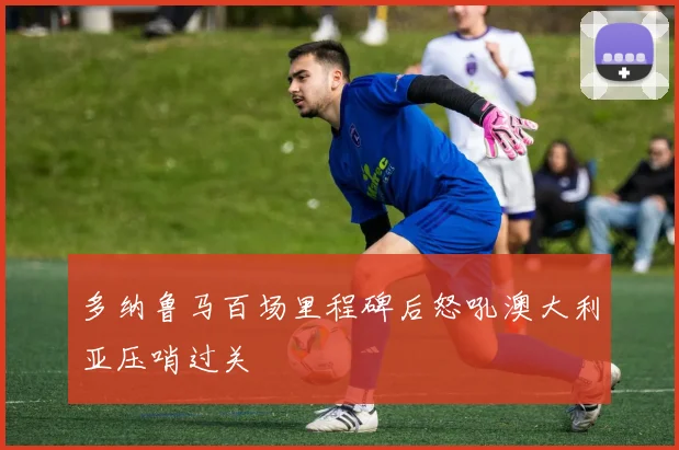 多纳鲁马百场里程碑后怒吼澳大利亚压哨过关