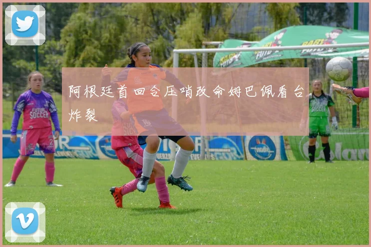 阿根廷首回合压哨改命姆巴佩看台炸裂
