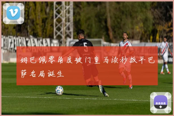 姆巴佩零角度破门皇马读秒扳平巴萨名局诞生
