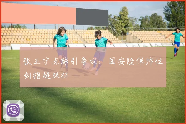张玉宁点球引争议，国安险保帅位剑指超级杯