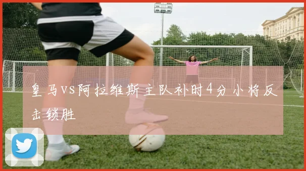 皇马vs阿拉维斯主队补时4分小将反击锁胜
