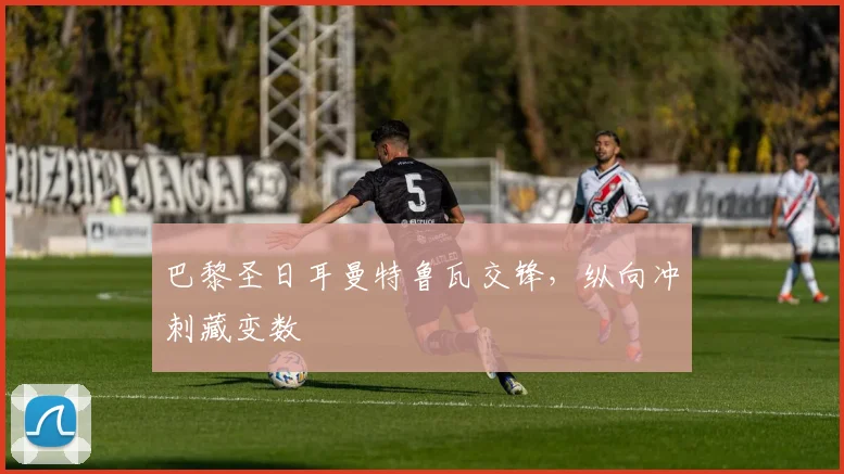 巴黎圣日耳曼特鲁瓦交锋,纵向冲刺藏变数