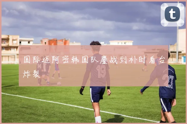 国际迈阿密韩国队鏖战到补时看台炸裂