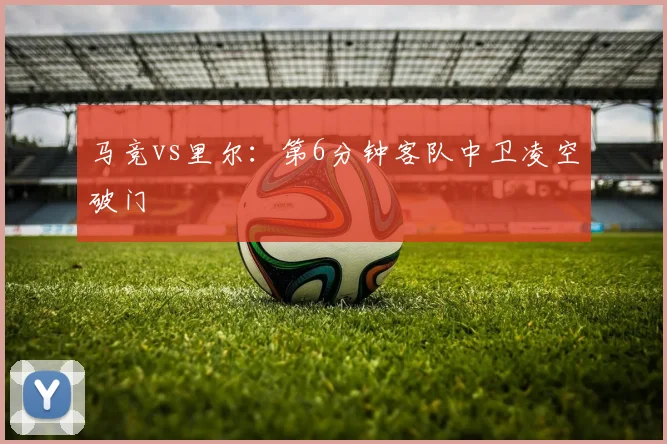 马竞vs里尔:第6分钟客队中卫凌空破门