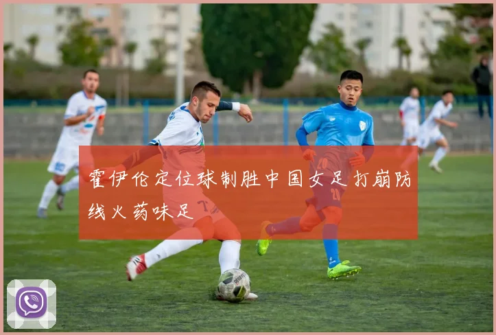 霍伊伦定位球制胜中国女足打崩防线火药味足