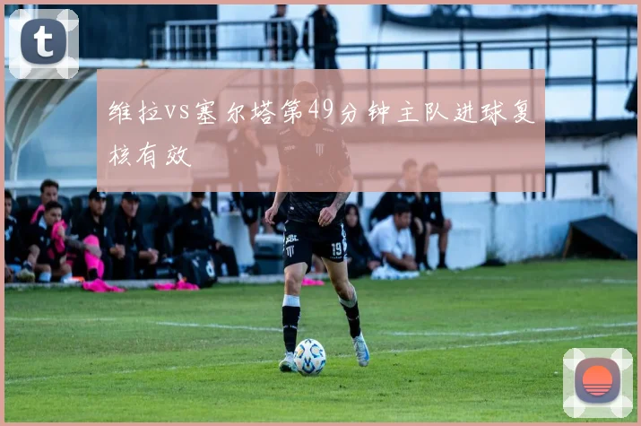 维拉vs塞尔塔第49分钟主队进球复核有效