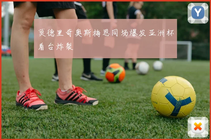 莫德里奇奥斯梅恩同场爆发亚洲杯看台炸裂