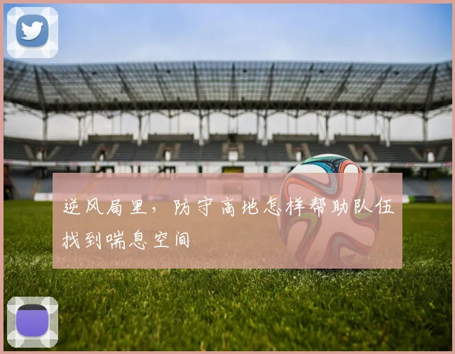 逆风局里，防守高地怎样帮助队伍找到喘息空间