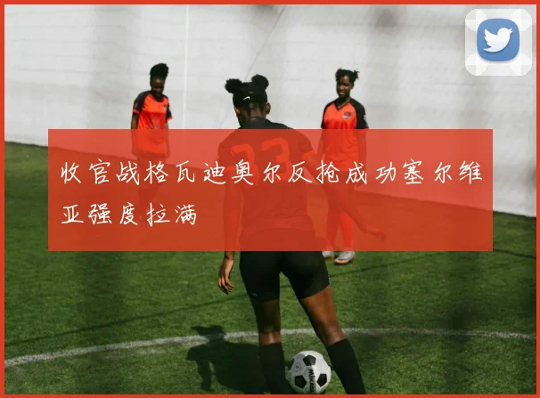 收官战格瓦迪奥尔反抢成功塞尔维亚强度拉满