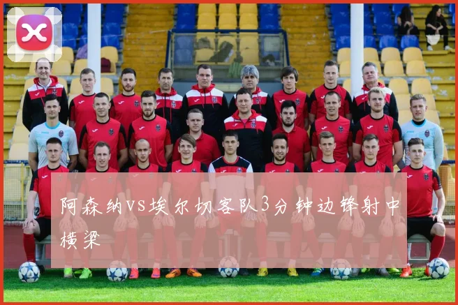 阿森纳vs埃尔切客队3分钟边锋射中横梁